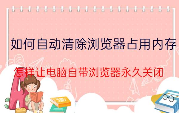 如何自动清除浏览器占用内存 怎样让电脑自带浏览器永久关闭？